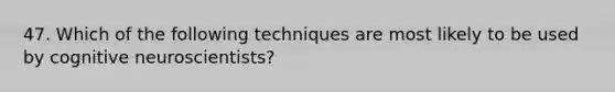 47. Which of the following techniques are most likely to be used by cognitive neuroscientists?