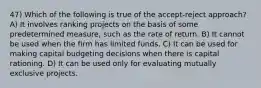 47) Which of the following is true of the accept-reject approach? A) It involves ranking projects on the basis of some predetermined measure, such as the rate of return. B) It cannot be used when the firm has limited funds. C) It can be used for making capital budgeting decisions when there is capital rationing. D) It can be used only for evaluating mutually exclusive projects.