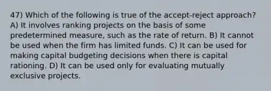 47) Which of the following is true of the accept-reject approach? A) It involves ranking projects on the basis of some predetermined measure, such as the rate of return. B) It cannot be used when the firm has limited funds. C) It can be used for making capital budgeting decisions when there is capital rationing. D) It can be used only for evaluating mutually exclusive projects.