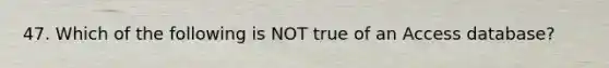 47. Which of the following is NOT true of an Access database?