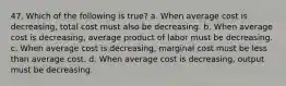 47. Which of the following is true? a. When average cost is decreasing, total cost must also be decreasing. b. When average cost is decreasing, average product of labor must be decreasing. c. When average cost is decreasing, marginal cost must be less than average cost. d. When average cost is decreasing, output must be decreasing.