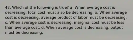 47. Which of the following is true? a. When average cost is decreasing, total cost must also be decreasing. b. When average cost is decreasing, average product of labor must be decreasing. c. When average cost is decreasing, marginal cost must be less than average cost. d. When average cost is decreasing, output must be decreasing.