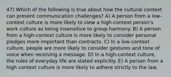 47) Which of the following is true about how the cultural context can present communication challenges? A) A person from a low-context culture is more likely to view a high-context person's work culture as being insensitive to group harmony. B) A person from a high-context culture is more likely to consider personal pledges more important than contracts. C) In a low-context culture, people are more likely to consider gestures and tone of voice when receiving a message. D) In a high-context culture, the rules of everyday life are stated explicitly. E) A person from a high context culture is more likely to adhere strictly to the law.