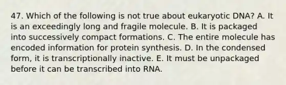 47. Which of the following is not true about eukaryotic DNA? A. It is an exceedingly long and fragile molecule. B. It is packaged into successively compact formations. C. The entire molecule has encoded information for protein synthesis. D. In the condensed form, it is transcriptionally inactive. E. It must be unpackaged before it can be transcribed into RNA.