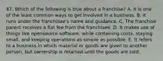 47. Which of the following is true about a franchise? A. It is one of the least common ways to get involved in a business. B. It runs under the franchisee's name and guidance. C. The franchise parent receives a flat fee from the franchisee. D. It makes use of things like opensource software, while containing costs, staying small, and keeping operations as simple as possible. E. It refers to a business in which material or goods are given to another person, but ownership is retained until the goods are sold.