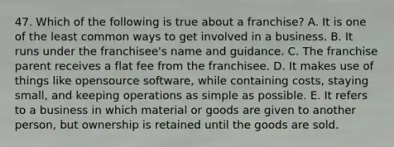 47. Which of the following is true about a franchise? A. It is one of the least common ways to get involved in a business. B. It runs under the franchisee's name and guidance. C. The franchise parent receives a flat fee from the franchisee. D. It makes use of things like opensource software, while containing costs, staying small, and keeping operations as simple as possible. E. It refers to a business in which material or goods are given to another person, but ownership is retained until the goods are sold.