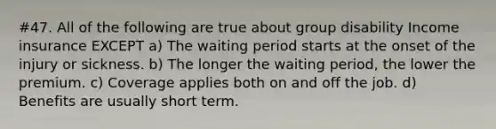 #47. All of the following are true about group disability Income insurance EXCEPT a) The waiting period starts at the onset of the injury or sickness. b) The longer the waiting period, the lower the premium. c) Coverage applies both on and off the job. d) Benefits are usually short term.