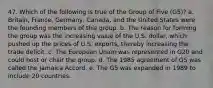 47. Which of the following is true of the Group of Five (G5)? a. Britain, France, Germany, Canada, and the United States were the founding members of this group. b. The reason for forming the group was the increasing value of the U.S. dollar, which pushed up the prices of U.S. exports, thereby increasing the trade deficit. c. The European Union was represented in G20 and could host or chair the group. d. The 1985 agreement of G5 was called the Jamaica Accord. e. The G5 was expanded in 1989 to include 20 countries.