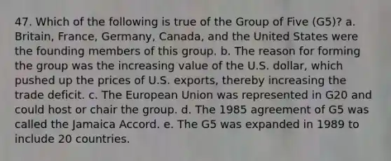 47. Which of the following is true of the Group of Five (G5)? a. Britain, France, Germany, Canada, and the United States were the founding members of this group. b. The reason for forming the group was the increasing value of the U.S. dollar, which pushed up the prices of U.S. exports, thereby increasing the trade deficit. c. The European Union was represented in G20 and could host or chair the group. d. The 1985 agreement of G5 was called the Jamaica Accord. e. The G5 was expanded in 1989 to include 20 countries.