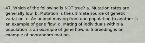 47. Which of the following is NOT true? a. Mutation rates are generally low. b. Mutation is the ultimate source of genetic variation. c. An animal moving from one population to another is an example of gene flow. d. Mating of individuals within a population is an example of gene flow. e. Inbreeding is an example of nonrandom mating.