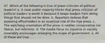 47. Which of the following is true of press criticism of political leaders? a. A clear public majority thinks that press criticism of political leaders is worth it because it keeps leaders from doing things that should not be done. b. Reporters believe that exposing officeholders is an essential role of the free press. c. The watchdog orientation of the press is neither conservative nor liberal, but reformist. d. The media focus on injustice in society invariably encourages enlarging the scope of government. e. All of these are true.