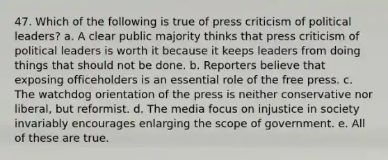 47. Which of the following is true of press criticism of political leaders? a. A clear public majority thinks that press criticism of political leaders is worth it because it keeps leaders from doing things that should not be done. b. Reporters believe that exposing officeholders is an essential role of the free press. c. The watchdog orientation of the press is neither conservative nor liberal, but reformist. d. The media focus on injustice in society invariably encourages enlarging the scope of government. e. All of these are true.