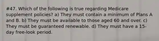 #47. Which of the following is true regarding Medicare supplement policies? a) They must contain a minimum of Plans A and B. b) They must be available to those aged 60 and over. c) They must be guaranteed renewable. d) They must have a 15-day free-look period.