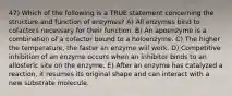 47) Which of the following is a TRUE statement concerning the structure and function of enzymes? A) All enzymes bind to cofactors necessary for their function. B) An apoenzyme is a combination of a cofactor bound to a holoenzyme. C) The higher the temperature, the faster an enzyme will work. D) Competitive inhibition of an enzyme occurs when an inhibitor binds to an allosteric site on the enzyme. E) After an enzyme has catalyzed a reaction, it resumes its original shape and can interact with a new substrate molecule.