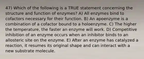 47) Which of the following is a TRUE statement concerning the structure and function of enzymes? A) All enzymes bind to cofactors necessary for their function. B) An apoenzyme is a combination of a cofactor bound to a holoenzyme. C) The higher the temperature, the faster an enzyme will work. D) Competitive inhibition of an enzyme occurs when an inhibitor binds to an allosteric site on the enzyme. E) After an enzyme has catalyzed a reaction, it resumes its original shape and can interact with a new substrate molecule.