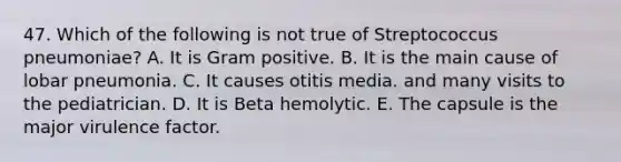 47. Which of the following is not true of Streptococcus pneumoniae? A. It is Gram positive. B. It is the main cause of lobar pneumonia. C. It causes otitis media. and many visits to the pediatrician. D. It is Beta hemolytic. E. The capsule is the major virulence factor.