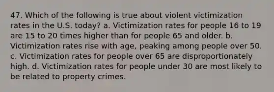 47. Which of the following is true about violent victimization rates in the U.S. today? a. Victimization rates for people 16 to 19 are 15 to 20 times higher than for people 65 and older. b. Victimization rates rise with age, peaking among people over 50. c. Victimization rates for people over 65 are disproportionately high. d. Victimization rates for people under 30 are most likely to be related to property crimes.