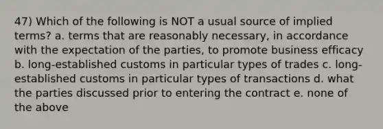 47) Which of the following is NOT a usual source of implied terms? a. terms that are reasonably necessary, in accordance with the expectation of the parties, to promote business efficacy b. long-established customs in particular types of trades c. long-established customs in particular types of transactions d. what the parties discussed prior to entering the contract e. none of the above