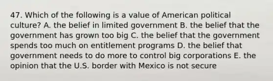 47. Which of the following is a value of American political culture? A. the belief in limited government B. the belief that the government has grown too big C. the belief that the government spends too much on entitlement programs D. the belief that government needs to do more to control big corporations E. the opinion that the U.S. border with Mexico is not secure