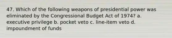 47. Which of the following weapons of presidential power was eliminated by the Congressional Budget Act of 1974? a. executive privilege b. pocket veto c. line-item veto d. impoundment of funds