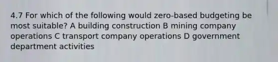 4.7 For which of the following would zero-based budgeting be most suitable? A building construction B mining company operations C transport company operations D government department activities