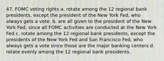 47. FOMC voting rights a. rotate among the 12 regional bank presidents, except the president of the New York Fed, who always gets a vote. b. are all given to the president of the New York Fed, since all FOMC activities are conducted at the New York Fed c. rotate among the 12 regional bank presidents, except the presidents of the New York Fed and San Francisco Fed, who always gets a vote since those are the major banking centers d. rotate evenly among the 12 regional bank presidents.