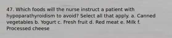 47. Which foods will the nurse instruct a patient with hypoparathyroidism to avoid? Select all that apply. a. Canned vegetables b. Yogurt c. Fresh fruit d. Red meat e. Milk f. Processed cheese