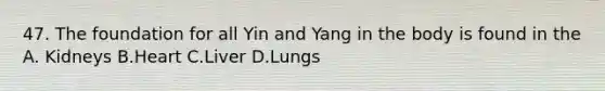 47. The foundation for all Yin and Yang in the body is found in the A. Kidneys B.Heart C.Liver D.Lungs