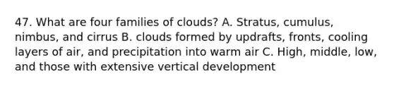 47. What are four families of clouds? A. Stratus, cumulus, nimbus, and cirrus B. clouds formed by updrafts, fronts, cooling layers of air, and precipitation into warm air C. High, middle, low, and those with extensive vertical development