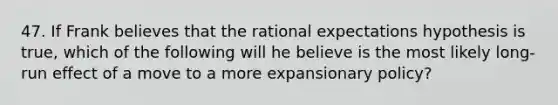 47. If Frank believes that the rational expectations hypothesis is true, which of the following will he believe is the most likely long-run effect of a move to a more expansionary policy?