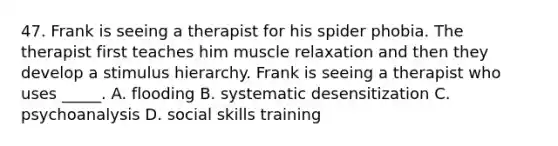 47. Frank is seeing a therapist for his spider phobia. The therapist first teaches him muscle relaxation and then they develop a stimulus hierarchy. Frank is seeing a therapist who uses _____. A. flooding B. systematic desensitization C. psychoanalysis D. social skills training