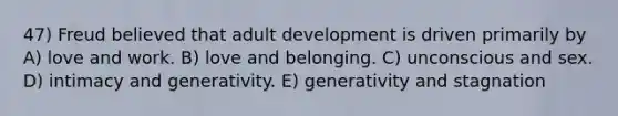 47) Freud believed that adult development is driven primarily by A) love and work. B) love and belonging. C) unconscious and sex. D) intimacy and generativity. E) generativity and stagnation