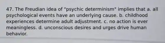 47. The Freudian idea of "psychic determinism" implies that a. all psychological events have an underlying cause. b. childhood experiences determine adult adjustment. c. no action is ever meaningless. d. unconscious desires and urges drive human behavior.