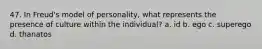 47. In Freud's model of personality, what represents the presence of culture within the individual? a. id b. ego c. superego d. thanatos