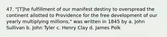 47. "[T]he fulfillment of our manifest destiny to overspread the continent allotted to Providence for the free development of our yearly multiplying millions," was written in 1845 by a. John Sullivan b. John Tyler c. Henry Clay d. James Polk