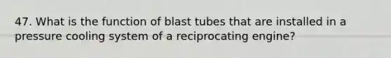 47. What is the function of blast tubes that are installed in a pressure cooling system of a reciprocating engine?