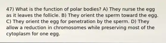 47) What is the function of polar bodies? A) They nurse the egg as it leaves the follicle. B) They orient the sperm toward the egg. C) They orient the egg for penetration by the sperm. D) They allow a reduction in chromosomes while preserving most of the cytoplasm for one egg.