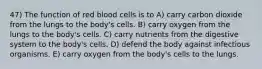 47) The function of red blood cells is to A) carry carbon dioxide from the lungs to the body's cells. B) carry oxygen from the lungs to the body's cells. C) carry nutrients from the digestive system to the body's cells. D) defend the body against infectious organisms. E) carry oxygen from the body's cells to the lungs.