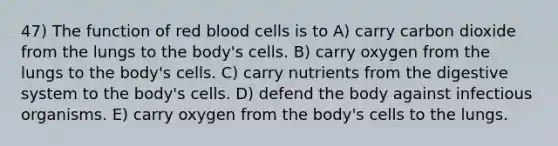 47) The function of red blood cells is to A) carry carbon dioxide from the lungs to the body's cells. B) carry oxygen from the lungs to the body's cells. C) carry nutrients from the digestive system to the body's cells. D) defend the body against infectious organisms. E) carry oxygen from the body's cells to the lungs.