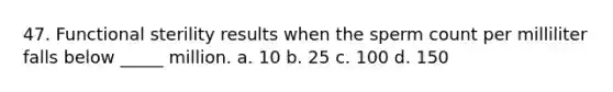 47. Functional sterility results when the sperm count per milliliter falls below _____ million. a. 10 b. 25 c. 100 d. 150