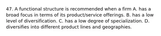 47. A functional structure is recommended when a firm A. has a broad focus in terms of its product/service offerings. B. has a low level of diversification. C. has a low degree of specialization. D. diversifies into different product lines and geographies.