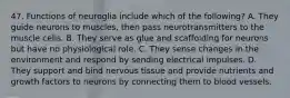 47. Functions of neuroglia include which of the following? A. They guide neurons to muscles, then pass neurotransmitters to the muscle cells. B. They serve as glue and scaffolding for neurons but have no physiological role. C. They sense changes in the environment and respond by sending electrical impulses. D. They support and bind nervous tissue and provide nutrients and growth factors to neurons by connecting them to blood vessels.