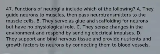 47. Functions of neuroglia include which of the following? A. They guide neurons to muscles, then pass neurotransmitters to the muscle cells. B. They serve as glue and scaffolding for neurons but have no physiological role. C. They sense changes in the environment and respond by sending electrical impulses. D. They support and bind <a href='https://www.questionai.com/knowledge/kqA5Ws88nP-nervous-tissue' class='anchor-knowledge'>nervous tissue</a> and provide nutrients and growth factors to neurons by connecting them to <a href='https://www.questionai.com/knowledge/kZJ3mNKN7P-blood-vessels' class='anchor-knowledge'>blood vessels</a>.