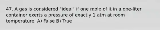 47. A gas is considered "ideal" if one mole of it in a one-liter container exerts a pressure of exactly 1 atm at room temperature. A) False B) True