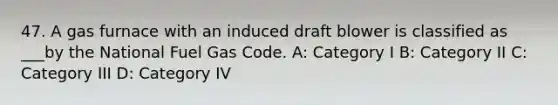 47. A gas furnace with an induced draft blower is classified as ___by the National Fuel Gas Code. A: Category I B: Category II C: Category III D: Category IV