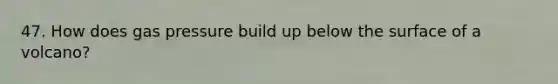 47. How does gas pressure build up below the surface of a volcano?