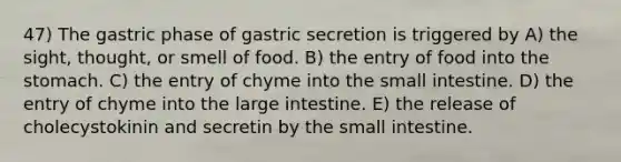 47) The gastric phase of gastric secretion is triggered by A) the sight, thought, or smell of food. B) the entry of food into <a href='https://www.questionai.com/knowledge/kLccSGjkt8-the-stomach' class='anchor-knowledge'>the stomach</a>. C) the entry of chyme into <a href='https://www.questionai.com/knowledge/kt623fh5xn-the-small-intestine' class='anchor-knowledge'>the small intestine</a>. D) the entry of chyme into the <a href='https://www.questionai.com/knowledge/kGQjby07OK-large-intestine' class='anchor-knowledge'>large intestine</a>. E) the release of cholecystokinin and secretin by the small intestine.