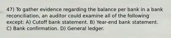 47) To gather evidence regarding the balance per bank in a bank reconciliation, an auditor could examine all of the following except: A) Cutoff bank statement. B) Year-end bank statement. C) Bank confirmation. D) General ledger.