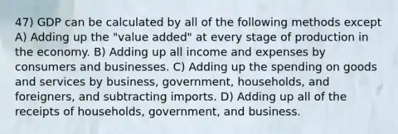 47) GDP can be calculated by all of the following methods except A) Adding up the "value added" at every stage of production in the economy. B) Adding up all income and expenses by consumers and businesses. C) Adding up the spending on goods and services by business, government, households, and foreigners, and subtracting imports. D) Adding up all of the receipts of households, government, and business.