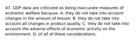 47. GDP data are criticized as being inaccurate measures of economic welfare because: A. they do not take into account changes in the amount of leisure. B. they do not take into account all changes in product quality. C. they do not take into account the adverse effects of economic activity on the environment. D. of all of these considerations.